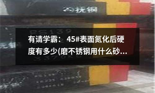 有請學(xué)霸： 45#表面氮化后硬度有多少(磨不銹鋼用什么砂輪)