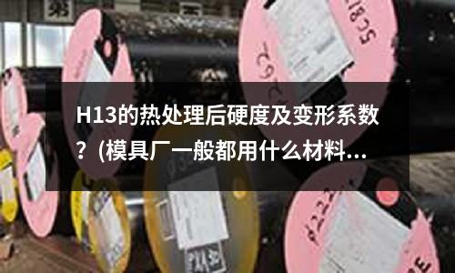 H13的熱處理后硬度及變形系數?(模具廠一般都用什么材料比如SUS不銹鋼)