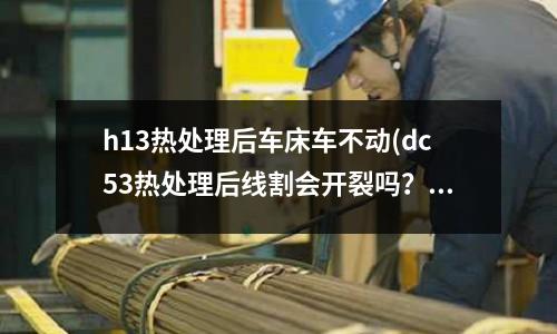 h13熱處理后車床車不動(dc53熱處理后線割會開裂嗎？)