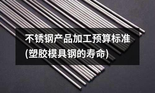 不銹鋼產(chǎn)品加工預(yù)算標(biāo)準(zhǔn)(塑膠模具鋼的壽命)