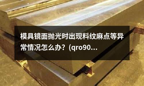 模具鏡面拋光時出現料紋麻點等異常情況怎么辦?(qro90模具鋼 多少錢1kg)