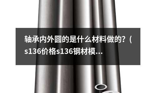 軸承內外圓的是什么材料做的?(s136價格s136鋼材模具鋼多少錢一公斤)