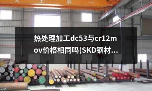熱處理加工dc53與cr12mov價格相同嗎(SKD鋼材有什么特點為什么叫SKD？有幾種型號？)