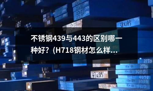 不銹鋼439與443的區別哪一種好？(H718鋼材怎么樣)