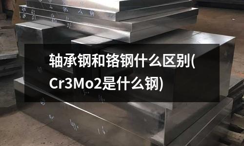 軸承鋼和鉻鋼什么區(qū)別(Cr3Mo2是什么鋼)