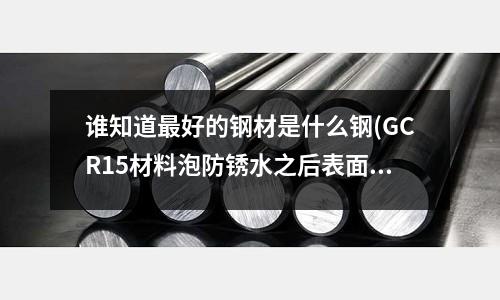 誰知道最好的鋼材是什么鋼(GCR15材料泡防銹水之后表面變黑怎樣去除)