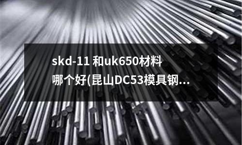 skd-11 和uk650材料哪個好(昆山DC53模具鋼哪里質量好)