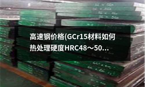 高速鋼價格(GCr15材料如何熱處理硬度HRC48~50)