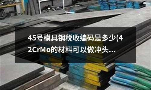 45號模具鋼稅收編碼是多少(42CrMo的材料可以做沖頭嗎)