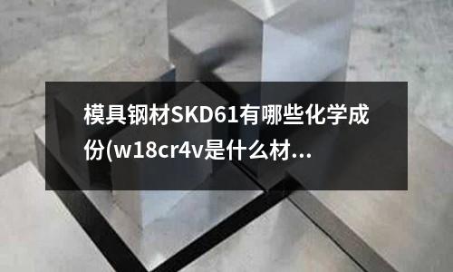 模具鋼材SKD61有哪些化學成份(w18cr4v是什么材料？)