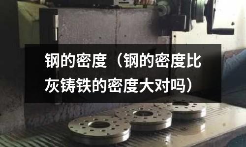 鋼的密度(鋼的密度比灰鑄鐵的密度大對嗎)