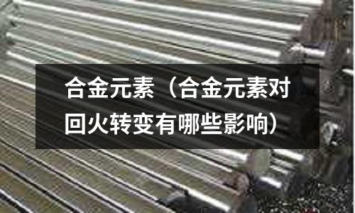 合金元素(合金元素對回火轉變有哪些影響)