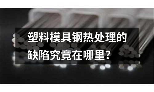 塑料模具鋼熱處理的缺陷究竟在哪里?