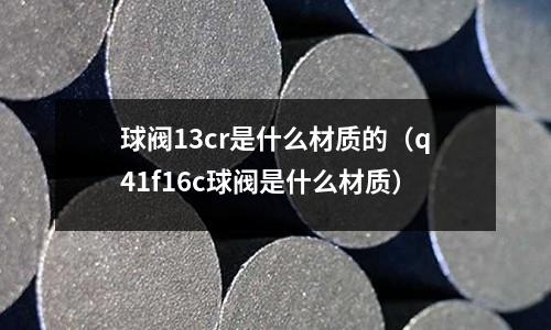 球閥13cr是什么材質的（q41f16c球閥是什么材質）