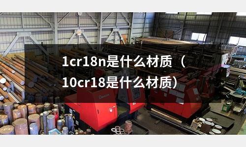 1cr18n是什么材質(10cr18是什么材質)