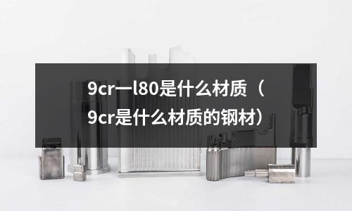 9cr一l80是什么材質(9cr是什么材質的鋼材)
