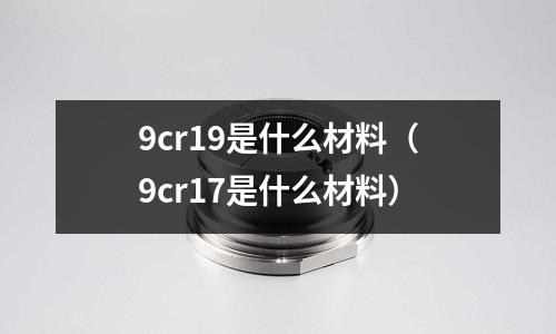 9cr19是什么材料（9cr17是什么材料）