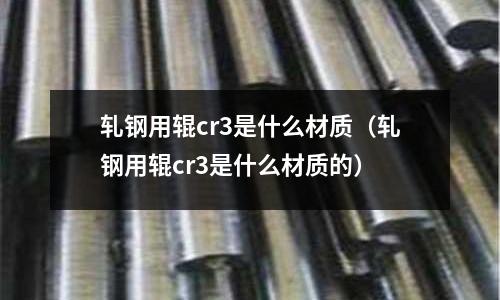 軋鋼用輥cr3是什么材質(zhì)(軋鋼用輥cr3是什么材質(zhì)的)