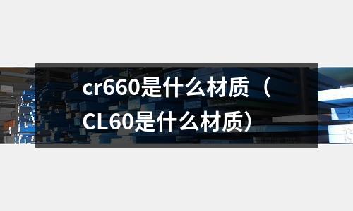 cr660是什么材質(zhì)(CL60是什么材質(zhì))