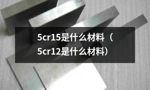 5cr15是什么材料（5cr12是什么材料）