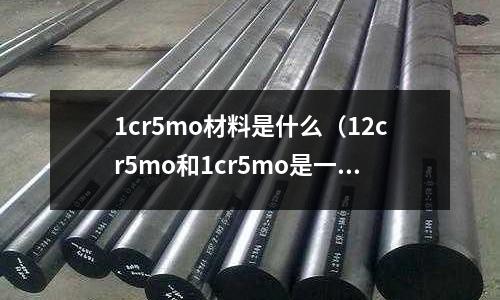 1cr5mo材料是什么(12cr5mo和1cr5mo是一種材質(zhì)嗎)