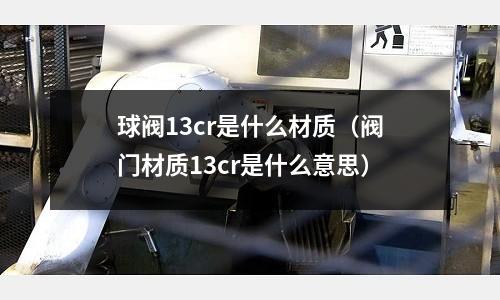 球閥13cr是什么材質(zhì)(閥門材質(zhì)13cr是什么意思)