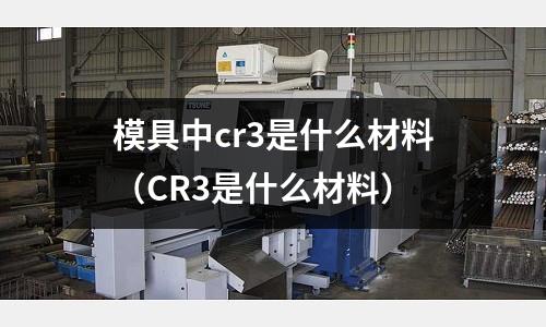 模具中cr3是什么材料(CR3是什么材料)