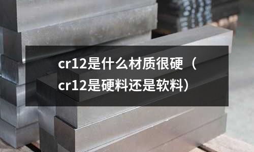 cr12是什么材質很硬（cr12是硬料還是軟料）