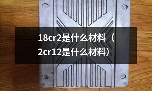 18cr2是什么材料（2cr12是什么材料）