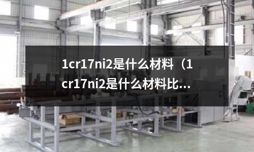 1cr17ni2是什么材料(1cr17ni2是什么材料比較316)