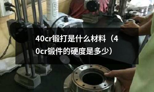 40cr鍛打是什么材料(40cr鍛件的硬度是多少)