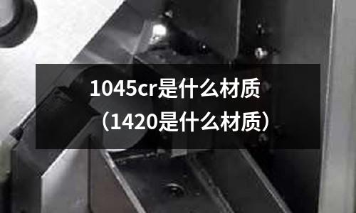 1045cr是什么材質(zhì)(1420是什么材質(zhì))