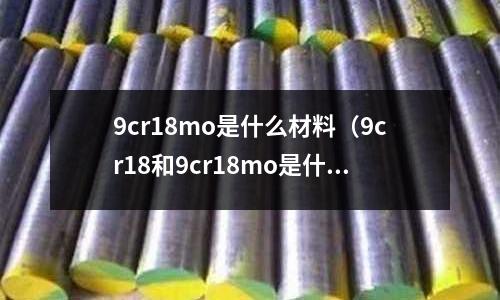 9cr18mo是什么材料（9cr18和9cr18mo是什么材質(zhì)）