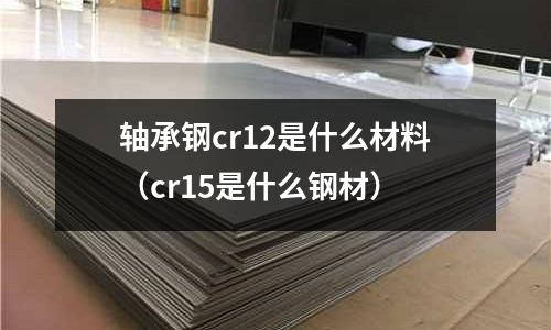 軸承鋼cr12是什么材料（cr15是什么鋼材）