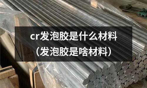 cr發泡膠是什么材料(發泡膠是啥材料)