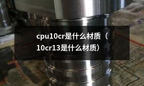 cpu10cr是什么材質(zhì)（10cr13是什么材質(zhì)）