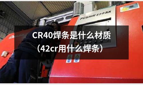 CR40焊條是什么材質(zhì)(42cr用什么焊條)