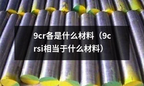 9cr各是什么材料（9crsi相當(dāng)于什么材料）