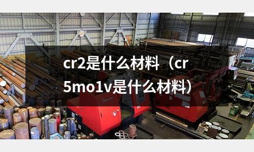 cr2是什么材料(cr5mo1v是什么材料)