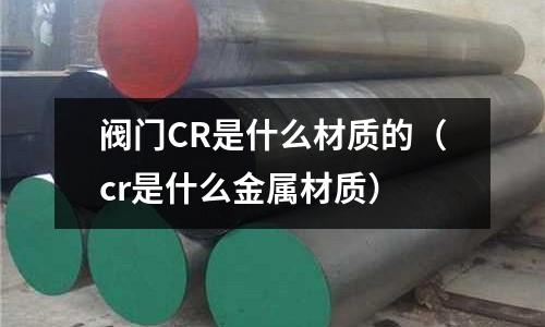 閥門CR是什么材質的（cr是什么金屬材質）