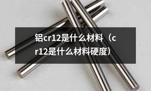 鋁cr12是什么材料（cr12是什么材料硬度）