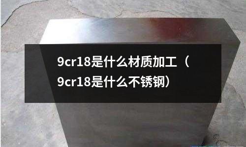 9cr18是什么材質加工（9cr18是什么不銹鋼）