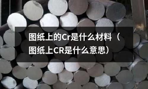 圖紙上的Cr是什么材料(圖紙上CR是什么意思)