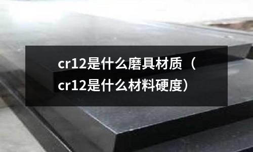 cr12是什么磨具材質(cr12是什么材料硬度)