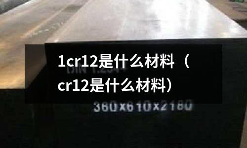 1cr12是什么材料(cr12是什么材料)