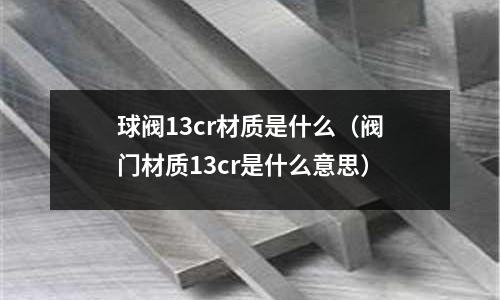 球閥13cr材質是什么（閥門材質13cr是什么意思）