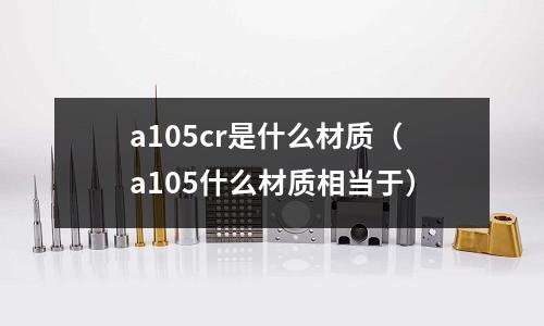 a105cr是什么材質(zhì)（a105什么材質(zhì)相當(dāng)于）