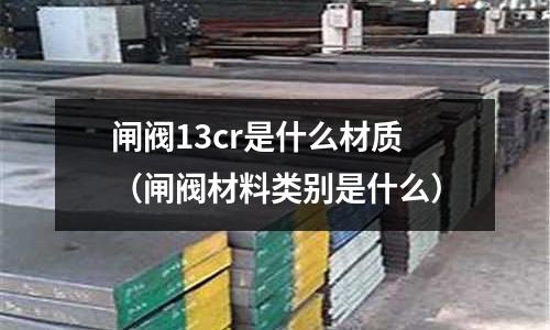 閘閥13cr是什么材質(zhì)(閘閥材料類別是什么)