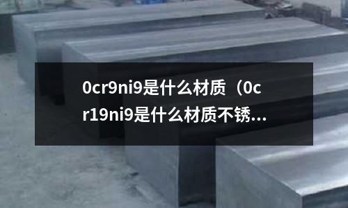 0cr9ni9是什么材質(zhì)(0cr19ni9是什么材質(zhì)不銹鋼)