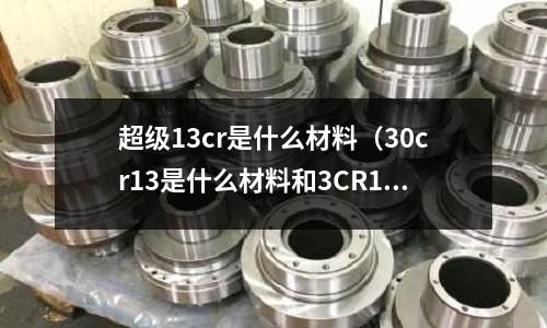 超級13cr是什么材料(30cr13是什么材料和3CR13)
